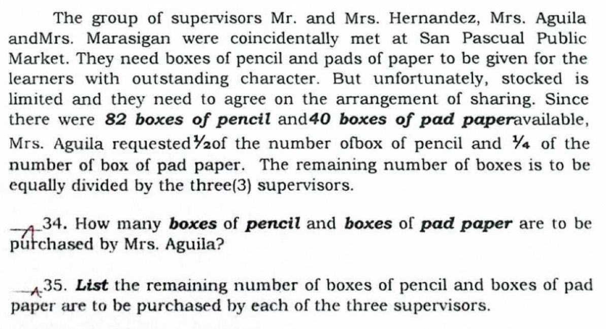 The group of supervisors Mr. and Mrs. Hernandez, Mrs. Aguila 
andMrs. Marasigan were coincidentally met at San Pascual Public 
Market. They need boxes of pencil and pads of paper to be given for the 
learners with outstanding character. But unfortunately, stocked is 
limited and they need to agree on the arrangement of sharing. Since 
there were 82 boxes of pencil and40 boxes of pad paperavailable, 
Mrs. Aguila requested of the number ofbox of pencil and ½ of the 
number of box of pad paper. The remaining number of boxes is to be 
equally divided by the three(3) supervisors. 
34. How many boxes of pencil and boxes of pad paper are to be 
purchased by Mrs. Aguila? 
35. List the remaining number of boxes of pencil and boxes of pad 
paper are to be purchased by each of the three supervisors.