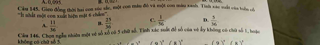 A. 0,095. B. 0,027
Câu 145. Gieo đồng thời hai con súc sắc, một con màu đỏ và một con màu xanh. Tính xác suất của biến cố
“Ít nhất một con xuất hiện mặt 6 chấm”.
C.  1/36 .
D.
A.  11/36 .  25/36 .  5/36 . 
B.
Câu 146. Chon ngẫu nhiên một vé số xố có 5 chữ số. Tính xác suất để số của vé ấy không có chữ số 1, hoặc
không có chữ số 5. (9)^5(8)^5 (9)^5(8)^5