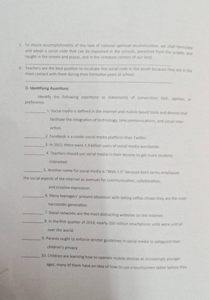 To insure accomplishments of this task of national spiritual reconstruction, we shall formulate 
and adopt a social code that can be explained in the schools, preached from the pulpits, and 
taught in the streets and plazas, and in the remotest corners of our land. 
_ 
4. Teachers are the best position to inculcate this social code in the youth because they are in the 
most contact with them during their formative years at school. 
_ 
D. Identifying Assertions 
Identify the following assertions as statements of convention, fact, opinion, or 
preference. 
_1. Social media is defined in the internet and mobile based tools and devices that 
facilitate the integration of technology, telecommunications, and social inter- 
action 
_2. Facebook is a cooler social media platform than Twitter. 
_3. In 2012, there were 1.4 billion users of social media worldwide. 
_4. Teachers should use social media in their lessons to get more students 
interested 
_S. Another name for social media is ''Web 2.0° because both terms emphasize 
the social aspects of the Internet as avenues for communication, collaboration, 
and creative expression. 
_6. Many teenagers' present obsession with taking selfies shows they are the most 
narcissistic generation. 
_7. Social networks are the most distracting websites on the Internet. 
_8. In the first quarter of 2014, nearly 300 million smartphone units were sold all 
over the world. 
_9. Parents ought to enforce stricter guidelines in social media to safeguard their 
children's privacy. 
_10. Children are learning how to operate mobile devices at increasingly younger 
ages; many of them have an idea of how to use a touchscreen tablet before they