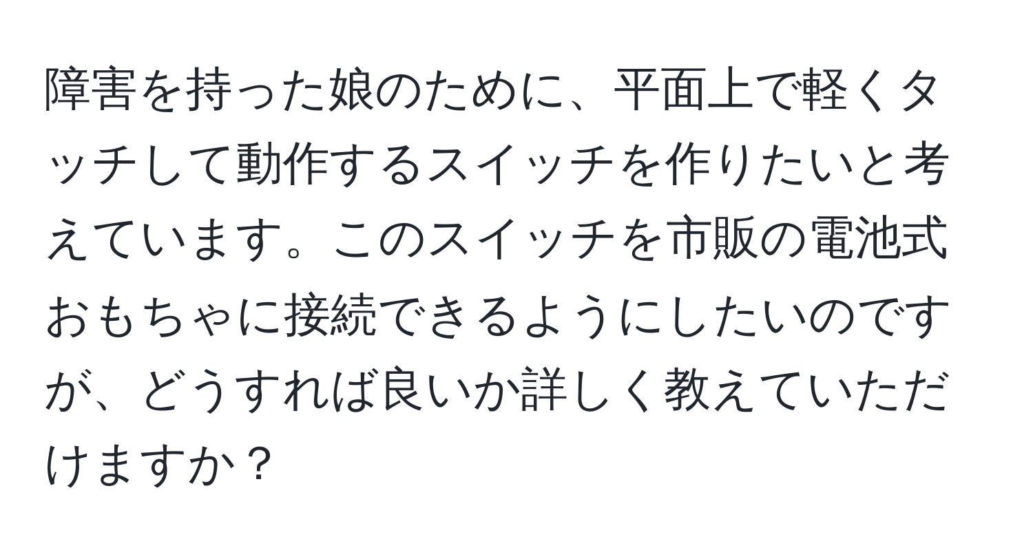 障害を持った娘のために、平面上で軽くタッチして動作するスイッチを作りたいと考えています。このスイッチを市販の電池式おもちゃに接続できるようにしたいのですが、どうすれば良いか詳しく教えていただけますか？