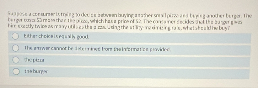 Suppose a consumer is trying to decide between buying another small pizza and buying another burger. The
burger costs $3 more than the pizza, which has a price of $2. The consumer decides that the burger gives
him exactly twice as many utils as the pizza. Using the utility-maximizing rule, what should he buy?
Either choice is equally good.
The answer cannot be determined from the information provided.
the pizza
the burger