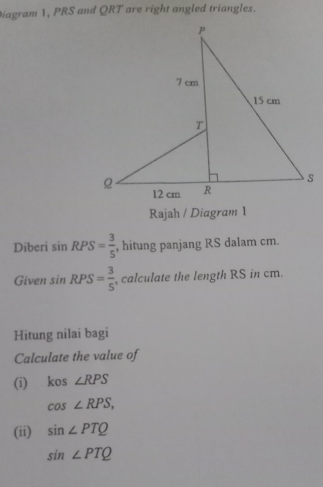 Diagram 1, PRS and QRT are right angled triangles. 
Rajah / Diagram 1 
Diberi sin RPS= 3/5  , hitung panjang RS dalam cm. 
Given sin RPS= 3/5  , calculate the length RS in cm. 
Hitung nilai bagi 
Calculate the value of 
(i) kos ∠ RPS
cos ∠ RPS, 
(ii) sin ∠ PTQ
sin ∠ PTQ