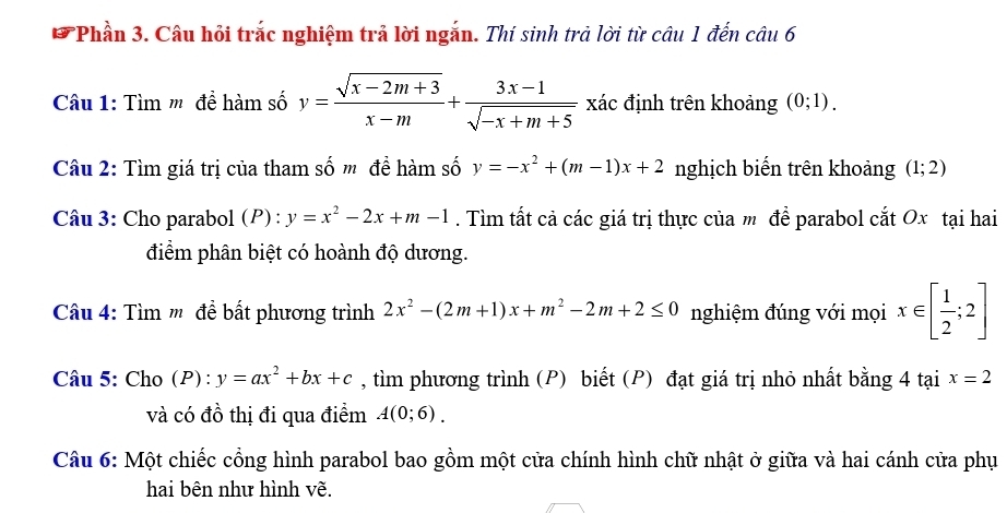 Phần 3. Câu hỏi trắc nghiệm trả lời ngắn. Thí sinh trả lời từ câu 1 đến câu 6 
Câu 1: Tìm ' đề hàm số y= (sqrt(x-2m+3))/x-m + (3x-1)/sqrt(-x+m+5)  xác định trên khoảng (0;1). 
Câu 2: Tìm giá trị của tham số m đề hàm số y=-x^2+(m-1)x+2 nghịch biển trên khoảng (1;2)
Câu 3: Cho parabol (P) : y=x^2-2x+m-1. Tìm tất cả các giá trị thực của m để parabol cắt Ox tại hai 
điểm phân biệt có hoành độ dương. 
Câu 4: Tìm m' để bất phương trình 2x^2-(2m+1)x+m^2-2m+2≤ 0 nghiệm đúng với mọi x∈ [ 1/2 ;2]
Câu 5: Cho ( P):y=ax^2+bx+c , tìm phương trình (P) biết (P) đạt giá trị nhỏ nhất bằng 4 tại x=2
và có đồ thị đi qua điểm A(0;6). 
Câu 6: Một chiếc cổng hình parabol bao gồm một cửa chính hình chữ nhật ở giữa và hai cánh cửa phụ 
hai bên như hình vẽ.