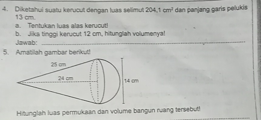 Diketahui suatu kerucut dengan luas selimut 204, 1cm^2 dan panjang garis pelukis
13 cm. 
a. Tentukan luas alas kerucut! 
b. Jika tinggi kerucut 12 cm, hitunglah volumenya! 
Jawab:_ 
5. Amatilah gambar berikut! 
Hitunglah luas permukaan dan volume bangun ruang tersebut!