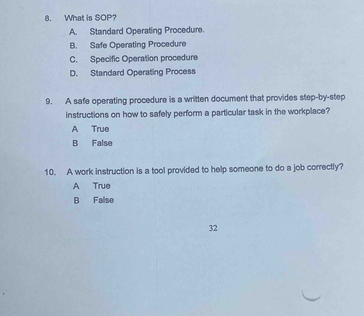 What is SOP?
A. Standard Operating Procedure.
B. Safe Operating Procedure
C. Specific Operation procedure
D. Standard Operating Process
9. A safe operating procedure is a written document that provides step-by-step
instructions on how to safely perform a particular task in the workplace?
A True
B False
10. A work instruction is a tool provided to help someone to do a job correctly?
A True
B False
32