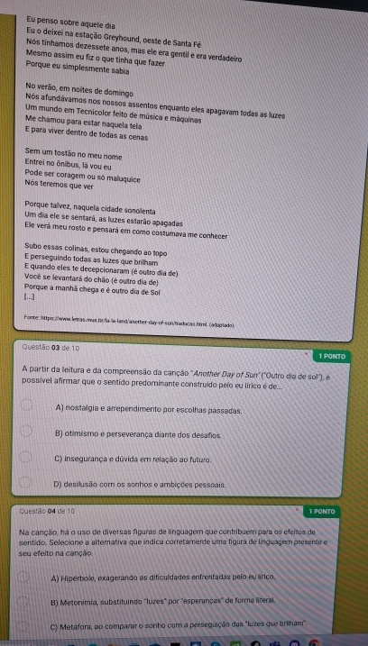 Eu penso sobre aquele día Eu o deixei na estação Greyhound, oeste de Santa Fé
Nos tinhamos dezessete anos, mas ele era gentil é era verdadeiro
Mesmo assim eu fiz o que tinha que fazer
Porque eu simplesmente sabía
No verão, em noites de domingo
Nós afundávamos nos nossos assentos enquanto eles apagavam todas as luzes
Um mundo em Tecnicolor feito de música e máquinas
Me chamou para estar naquela tela
E para víver dentro de todas as cenas
Sem um tostão no meu nome
Entrei no ônibus, là vou eu
Pode ser coragem ou só maluquice
Nós teremos que ver
Porque taívez, naquela cidade sonolenta
Um dia ele se sentará, as luzes estarão apagadas
Ele verá meu rosto e pensará em como costumava me conhecer
Subo essas colinas, estou chegando ao topo
E perseguindo todas as luzes que brinam
E quando eles te decepcionaram (é outro dia de)
Você se levantará do chão (é outro dia de)
Porque a manhã chega e é outro dia de Sol
[...]
Forte: httpr://www.letras mus br/la-le-lasd/asether-day of-sun/traducas hirl. (adaprado )
Questão 03 de 10 1 PONTO
A partir da leitura e da compreensão da canção "Another Day of Scm ("Outro día de so!''), é
possível afirmar que o sentido predominante construido peío eu lírico é de...
A) nostalgia e arrependimento por escolhas passadas
B) otimismo e perseverança diante dos desafos
C) insegurança e dúvida em relação ao futuro.
D) desilusio com os sonhos e ambições pessoais.
Questão 04 de 10 1 PONTO
Na canção, há o uso de diversas figuras de linguagem que contribuem para os efeitos de
sentido. Selecione a alternativa que indica corretamente uma figura de linguagem presente e
seu efeito na canção.
A) Hipérbole, exagerando as dificuldades enfrentadas pelo eu árico.
B) Metonimia, substituindo "luzes" por "esperanças" de forma ateral.
C) Metáfora, ao comparar o sonho com a perseguição das "luzes que brilham".