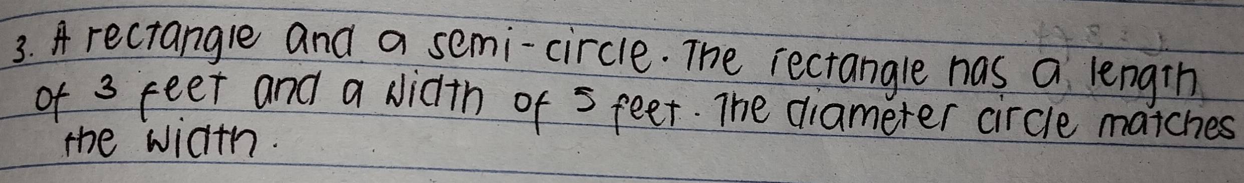 A rectangle and a semi-circle. The rectangle has a length 
of 3 feet and a Nidth of 5 feet. The diameter circle matches 
the width.