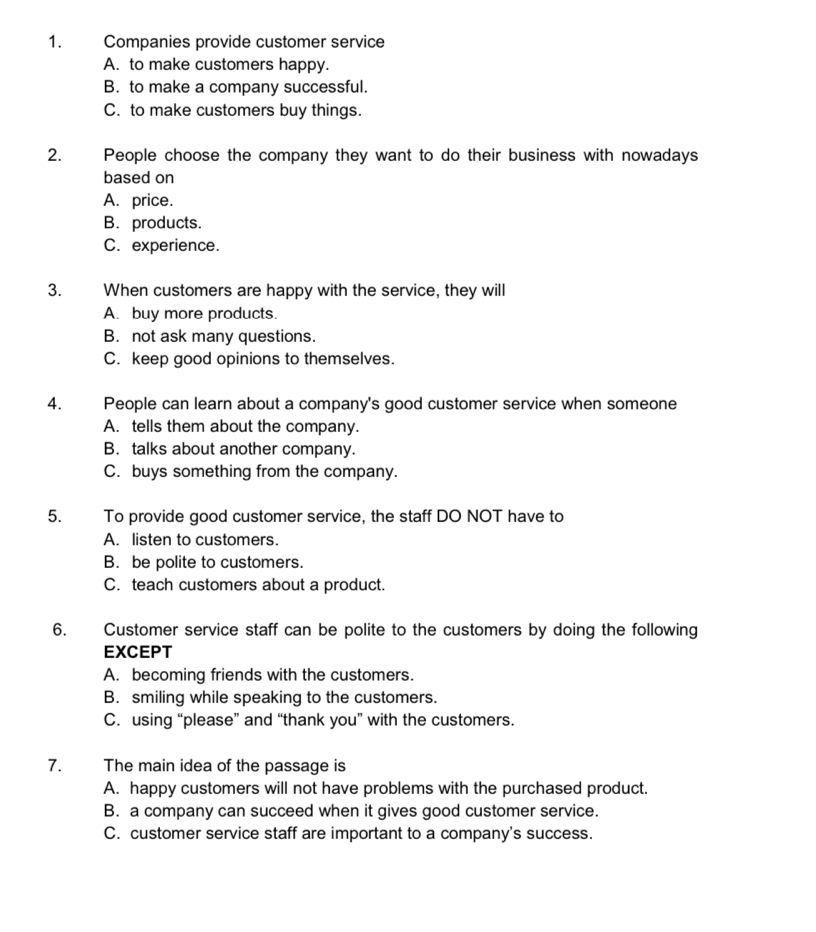 Companies provide customer service
A. to make customers happy.
B. to make a company successful.
C. to make customers buy things.
2. People choose the company they want to do their business with nowadays
based on
A. price.
B. products.
C. experience.
3. When customers are happy with the service, they will
A. buy more products.
B. not ask many questions.
C. keep good opinions to themselves.
4. People can learn about a company's good customer service when someone
A. tells them about the company.
B. talks about another company.
C. buys something from the company.
5. To provide good customer service, the staff DO NOT have to
A. listen to customers.
B. be polite to customers.
C. teach customers about a product.
6. Customer service staff can be polite to the customers by doing the following
EXCEPT
A. becoming friends with the customers.
B. smiling while speaking to the customers.
C. using “please” and “thank you” with the customers.
7. The main idea of the passage is
A. happy customers will not have problems with the purchased product.
B. a company can succeed when it gives good customer service.
C. customer service staff are important to a company's success.