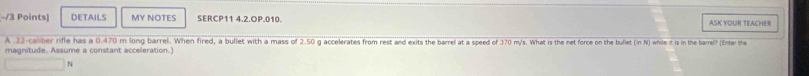 DETAILS MY NOTES SERCP11 4.2.OP.010. ASK YOUR TEACHER 
A 22-caliber rifle has a 0.470 m long barrel. When fired, a bullet with a mass of 2.50 g accelerates from rest and exits the barrel at a speed of 370 m/s. What is the net force on the bullet (in N) while it is in the barrei? (Enter the 
magnitude. Assume a constant acceleration.
N