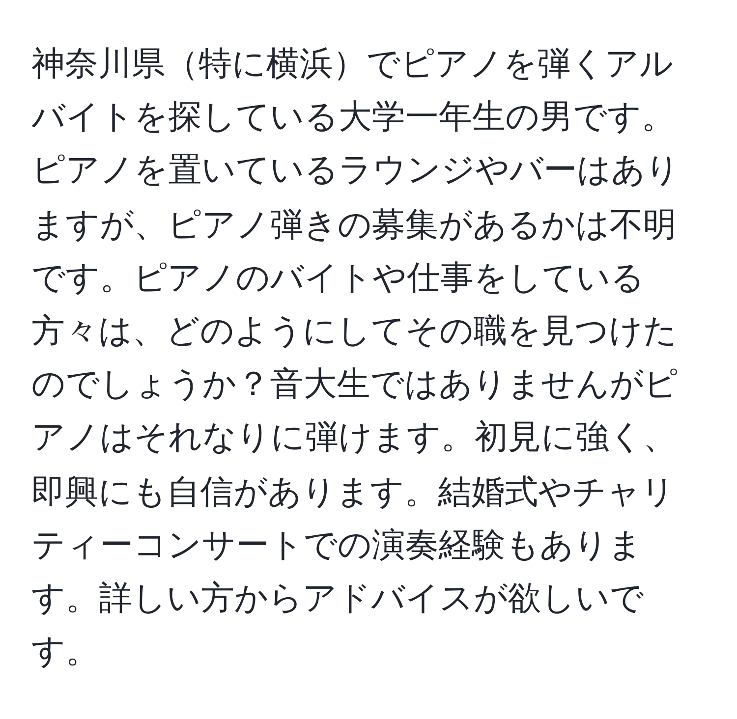 神奈川県特に横浜でピアノを弾くアルバイトを探している大学一年生の男です。ピアノを置いているラウンジやバーはありますが、ピアノ弾きの募集があるかは不明です。ピアノのバイトや仕事をしている方々は、どのようにしてその職を見つけたのでしょうか？音大生ではありませんがピアノはそれなりに弾けます。初見に強く、即興にも自信があります。結婚式やチャリティーコンサートでの演奏経験もあります。詳しい方からアドバイスが欲しいです。