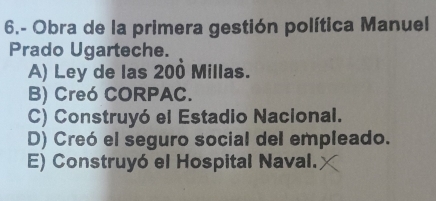 6.- Obra de la primera gestión política Manuel
Prado Ugarteche.
A) Ley de las 200 Millas.
B) Creó CORPAC.
C) Construyó el Estadio Nacional.
D) Creó el seguro social del empleado.
E) Construyó el Hospital Naval.