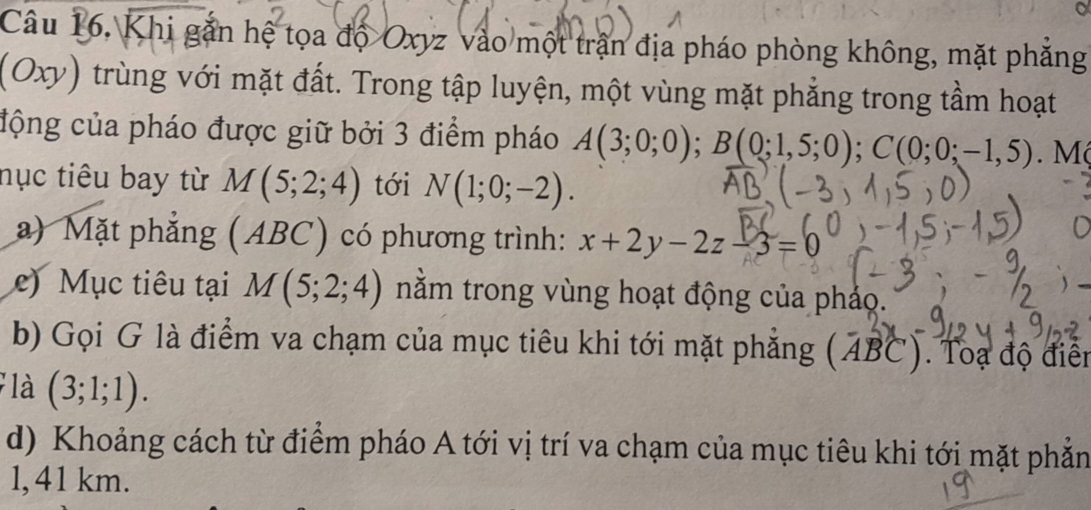 Câu 16, Khi gắn hệ tọa độ Oxyz vào một trận địa pháo phòng không, mặt phẳng 
(Oxy) trùng với mặt đất. Trong tập luyện, một vùng mặt phẳng trong tầm hoạt 
động của pháo được giữ bởi 3 điểm pháo A(3;0;0); B(0;1,5;0); C(0;0;-1,5). M 
nục tiêu bay từ M(5;2;4) tới N(1;0;-2). 
a) Mặt phẳng (ABC) có phương trình: x+2y-2z-3=0
e) Mục tiêu tại M(5;2;4) nằm trong vùng hoạt động của pháo. 
b) Gọi G là điểm va chạm của mục tiêu khi tới mặt phẳng (ABC). Toạ độ điển 
là (3;1;1). 
d) Khoảng cách từ điểm pháo A tới vị trí va chạm của mục tiêu khi tới mặt phẳn 
l, 41 km.