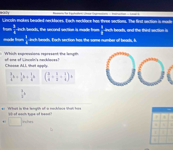 eady Reasons for Equivalent Linear Expressions — Instruction — Level G
Lincoln makes beaded necklaces. Each necklace has three sections. The first section is made
from  3/4  -inch beads, the second section is made from  1/2  -inch beads, and the third section is
made from  1/4  -inch beads. Each section has the same number of beads, A.
Which expressions represent the length
of one of Lincoln's necklaces?
Choose ALL that apply.
 3/4 b+ 1/2 b+ 1/4 b ( 3/4 + 1/2 + 1/4 )b
 3/2 b
What is the length of a necklace that has
10 of each type of bead?
inches