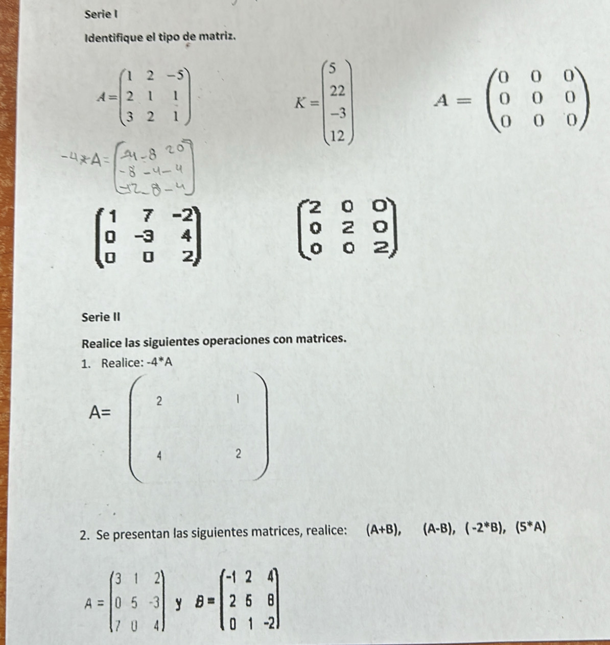 Serie I 
Identifique el tipo de matriz.
A=beginpmatrix 1&2&-5 2&1&1 3&2&1endpmatrix
K=beginpmatrix 5 22 -3 12endpmatrix
A=beginpmatrix 0&0&0 0&0&0 0&0&0endpmatrix
beginpmatrix 1&7&-2 0&-3&4 0&0&2endpmatrix
beginpmatrix 2&0&0 0&2&0 0&0&2endpmatrix
Serie II 
Realice las siguientes operaciones con matrices.
-4^(*A
A=beginpmatrix) ?&1 4&2endpmatrix
2. Se presentan las siguientes matrices, realice: (A+B),(A-B),(-2^*B),(5^*A)
A=beginpmatrix 3&1&2 0&5&-3 7&0&4endpmatrix y B=beginpmatrix -1&2&4 2&6&8 0&1&-2endpmatrix