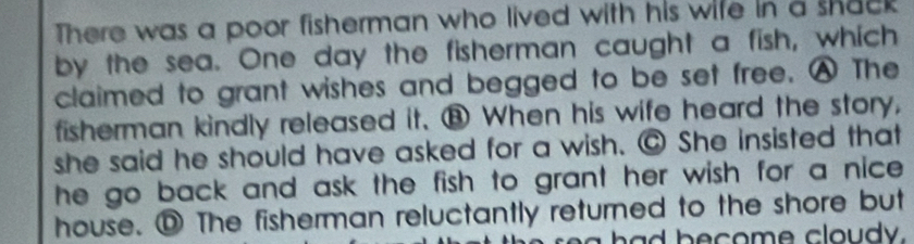 There was a poor fisherman who lived with his wife in a shack 
by the sea. One day the fisherman caught a fish, which 
claimed to grant wishes and begged to be set free. A The 
fisherman kindly released it. ⑧ When his wife heard the story, 
she said he should have asked for a wish. @ She insisted that 
he go back and ask the fish to grant her wish for a nice . 
house. ⑨ The fisherman reluctantly returned to the shore but 
b o m o dy .