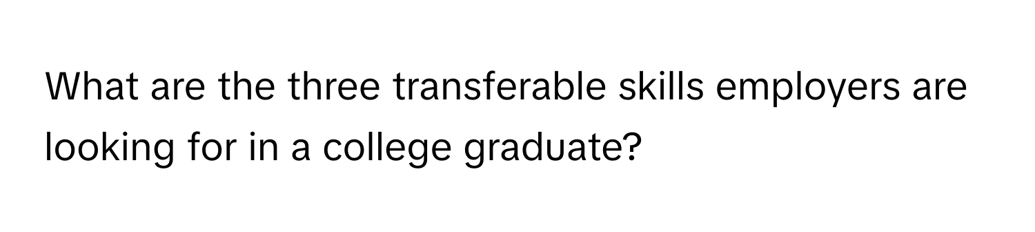 What are the three transferable skills employers are looking for in a college graduate?