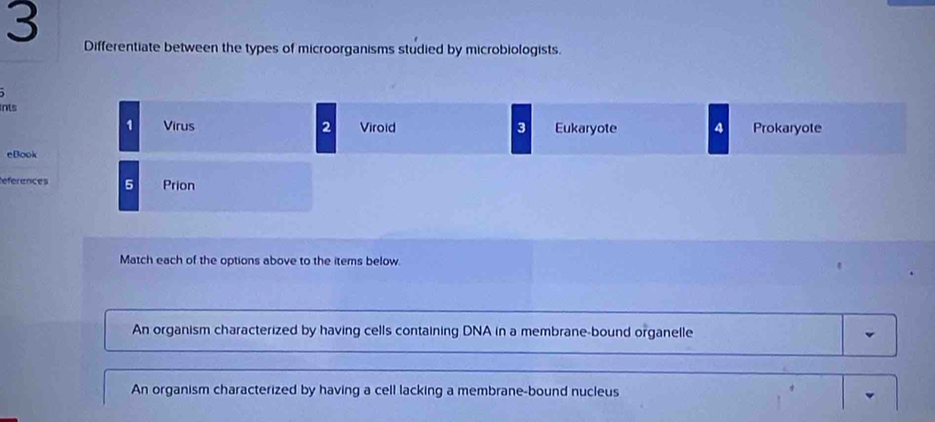 Differentiate between the types of microorganisms studied by microbiologists.
ints
1 Virus 2 Viroid 3 Eukaryote 4 Prokaryote
eBook
References 5 Prion
Match each of the options above to the items below.
An organism characterized by having cells containing DNA in a membrane-bound organelle
An organism characterized by having a cell lacking a membrane-bound nucleus