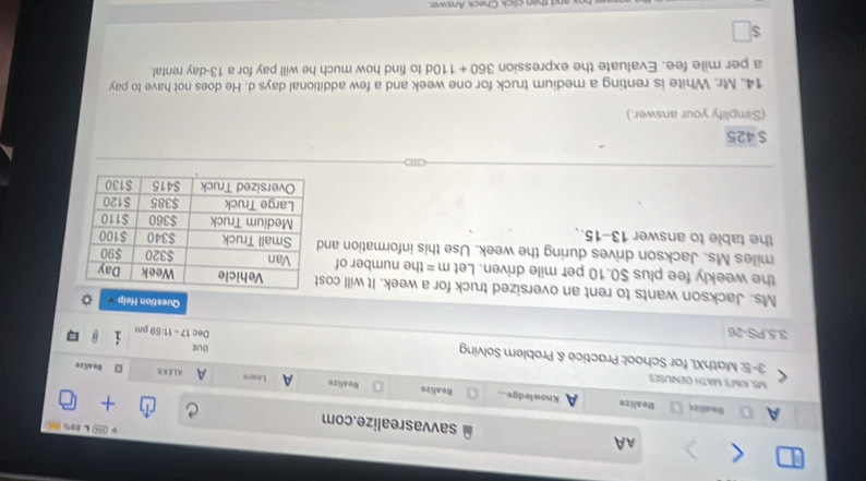 AA savvasrealize.com 
L 80% 
A Realirs Realize a Knowledge Realize Realize A Learn A 
MS. KIM'S MATH GENUSES 
ALERS D Readize 
3-5: MathXL for School: Practice & Problem Solving DuE 
Dec Dm 
3.5.PS-26 17-11.59 Question Help 
Ms. Jackson wants to rent an oversized truck for a week. It will co 
the weekly fee plus $0.10 per mile driven. Let m= the number of
miles Ms. Jackson drives during the week. Use this information an 
the table to answer 13-15..
$425
(Simplify your answer.) 
14. Mr. White is renting a medium truck for one week and a few additional days d. He does not have to pay
a per mile fee. Evaluate the expression 360+110d to find how much he will pay for a 13-day rental.
$
and then click Check Answar.