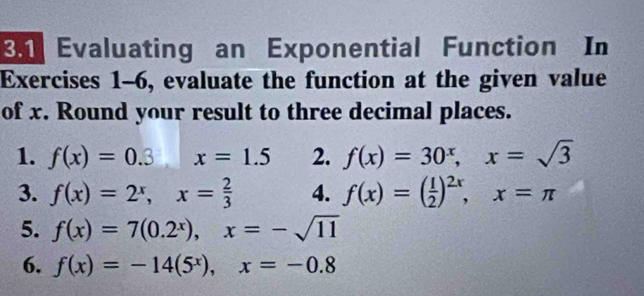 En Evaluating an Exponential Function In 
Exercises 1-6, evaluate the function at the given value 
of x. Round your result to three decimal places. 
1. f(x)=0.3 | x=1.5 2. f(x)=30^x, x=sqrt(3)
3. f(x)=2^x, x= 2/3  4. f(x)=( 1/2 )^2x, x=π
5. f(x)=7(0.2^x), x=-sqrt(11)
6. f(x)=-14(5^x), x=-0.8