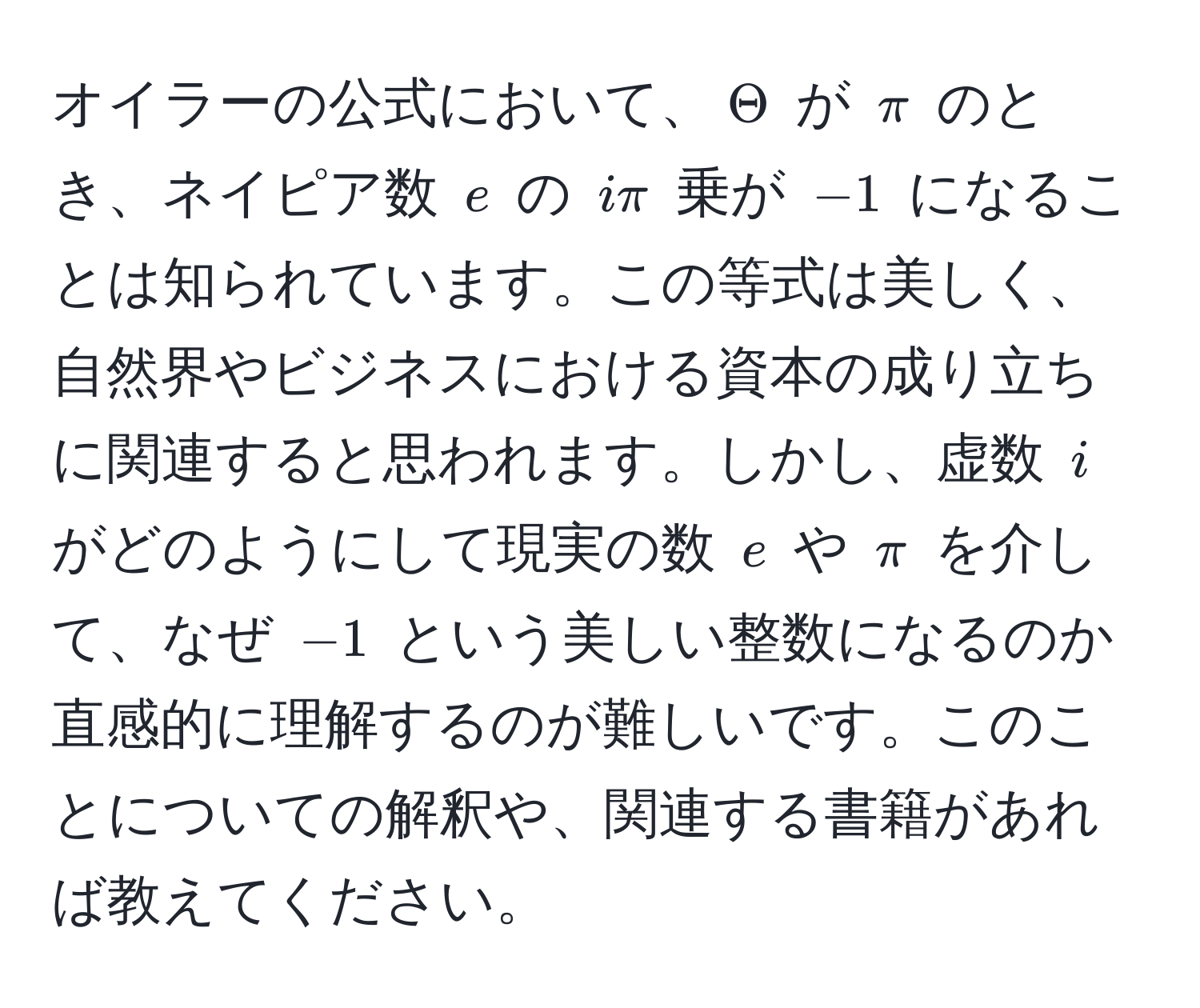 オイラーの公式において、( Theta ) が ( π ) のとき、ネイピア数 ( e ) の ( iπ ) 乗が ( -1 ) になることは知られています。この等式は美しく、自然界やビジネスにおける資本の成り立ちに関連すると思われます。しかし、虚数 ( i ) がどのようにして現実の数 ( e ) や ( π ) を介して、なぜ ( -1 ) という美しい整数になるのか直感的に理解するのが難しいです。このことについての解釈や、関連する書籍があれば教えてください。