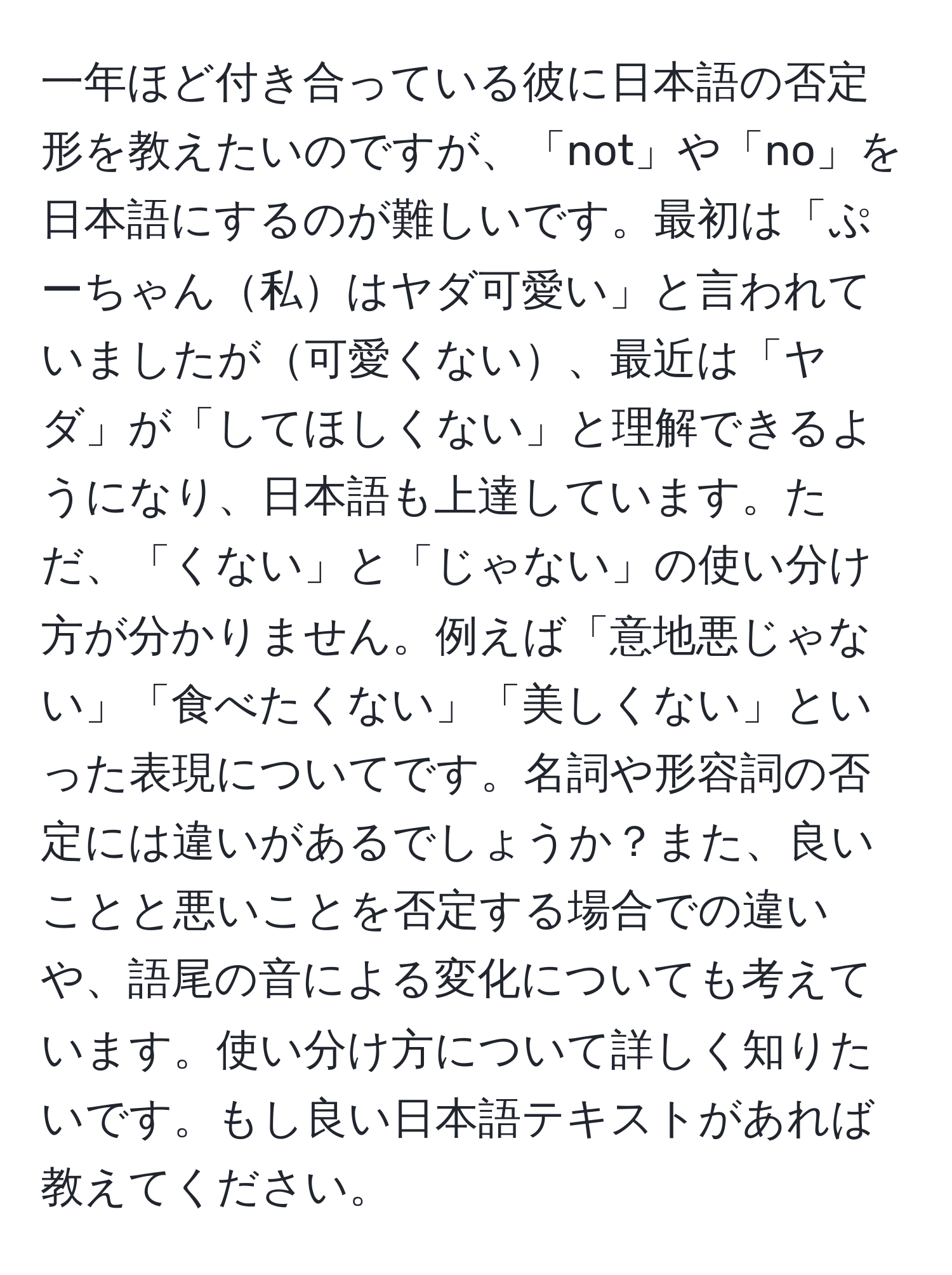 一年ほど付き合っている彼に日本語の否定形を教えたいのですが、「not」や「no」を日本語にするのが難しいです。最初は「ぷーちゃん私はヤダ可愛い」と言われていましたが可愛くない、最近は「ヤダ」が「してほしくない」と理解できるようになり、日本語も上達しています。ただ、「くない」と「じゃない」の使い分け方が分かりません。例えば「意地悪じゃない」「食べたくない」「美しくない」といった表現についてです。名詞や形容詞の否定には違いがあるでしょうか？また、良いことと悪いことを否定する場合での違いや、語尾の音による変化についても考えています。使い分け方について詳しく知りたいです。もし良い日本語テキストがあれば教えてください。