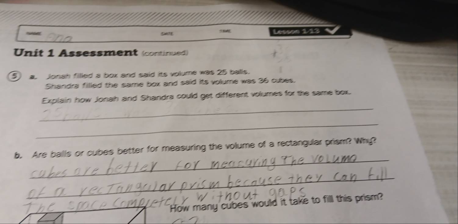 DATE Lesson 1/13 
Unit 1 Assessment (continued) 
5 a. Jonah filled a box and said its volume was 25 balls. 
Shandra filled the same box and said its volume was 36 cubes. 
_ 
Explain how Jonah and Shandra could get different volumes for the same box. 
_ 
_ 
b. Are balls or cubes better for measuring the volume of a rectangular prism? Why? 
_ 
_How many cubes would it take to fill this prism?