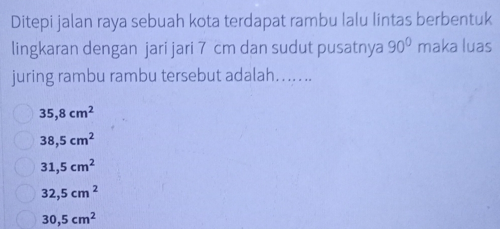 Ditepi jalan raya sebuah kota terdapat rambu lalu líntas berbentuk
lingkaran dengan jari jari 7 cm dan sudut pusatnya 90° maka luas
juring rambu rambu tersebut adalah…......
35,8cm^2
38,5cm^2
31,5cm^2
32,5cm^2
30,5cm^2