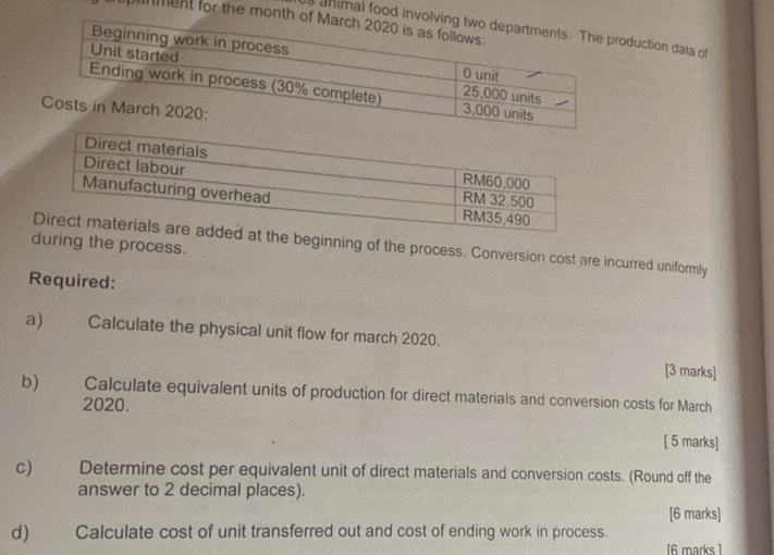 punment for the month
s ahimal food invoduction data of 
during the process. 
at the beginning of the process. Conversion cost are incurred uniformly 
Required: 
a) Calculate the physical unit flow for march 2020. 
[3 marks] 
b) Calculate equivalent units of production for direct materials and conversion costs for March 
2020. 
[ 5 marks] 
c) Determine cost per equivalent unit of direct materials and conversion costs. (Round off the 
answer to 2 decimal places). 
[6 marks] 
d) Calculate cost of unit transferred out and cost of ending work in process. 
[6 marks ]