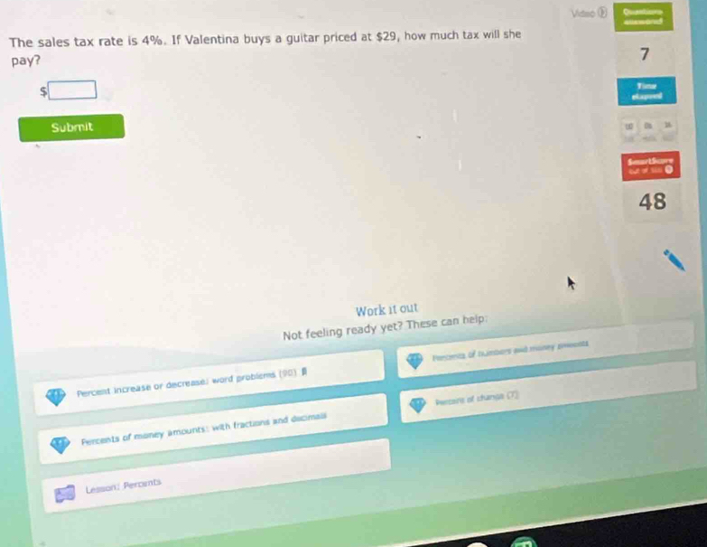 Vidac Quentions
The sales tax rate is 4%. If Valentina buys a guitar priced at $29, how much tax will she alewond
pay?
7
□ 
Time
elapred
Submit
SeartSapr
o ●
48
Work it out
Not feeling ready yet? These can help:
Percent increase or decrease; word probisms (90) Percens of trambars and maney emoonts
Persers of changs (7)
Percents of money amounts, with fractions and decimals
Lesson: Percints