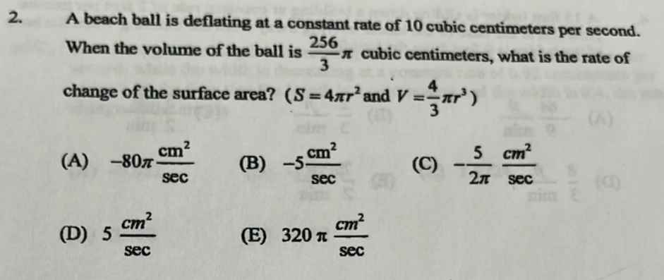 A beach ball is deflating at a constant rate of 10 cubic centimeters per second.
When the volume of the ball is  256/3 π cubic centimeters, what is the rate of
change of the surface area? (S=4π r^2 and V= 4/3 π r^3)
(A) -80π  cm^2/sec   (B) -5 cm^2/sec   (C) - 5/2π   cm^2/sec  
(D) 5 cm^2/sec   (E) 320π  cm^2/sec  