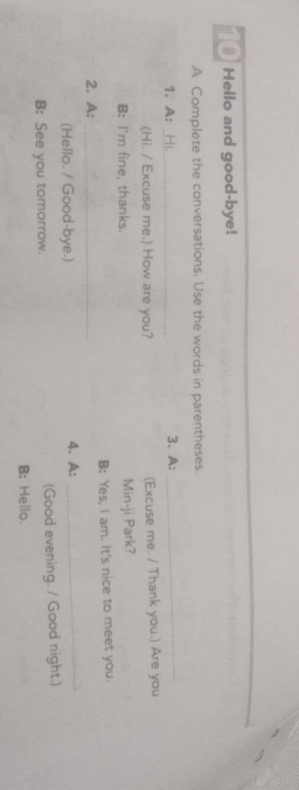 Hello and good-bye! 
A Complete the conversations. Use the words in parentheses. 
1. A: _3. A:_ 
(Hi. / Excuse me.) How are you? (Excuse me. / Thank you.) Are you 
B: I'm fine, thanks. Min-ji Park? 
2. A: _B: Yes, I am. It's nice to meet you. 
(Hello. / Good-bye.) 
4. A:_ 
B: See you tomorrow. (Good evening. / Good night.) 
B: Hello.