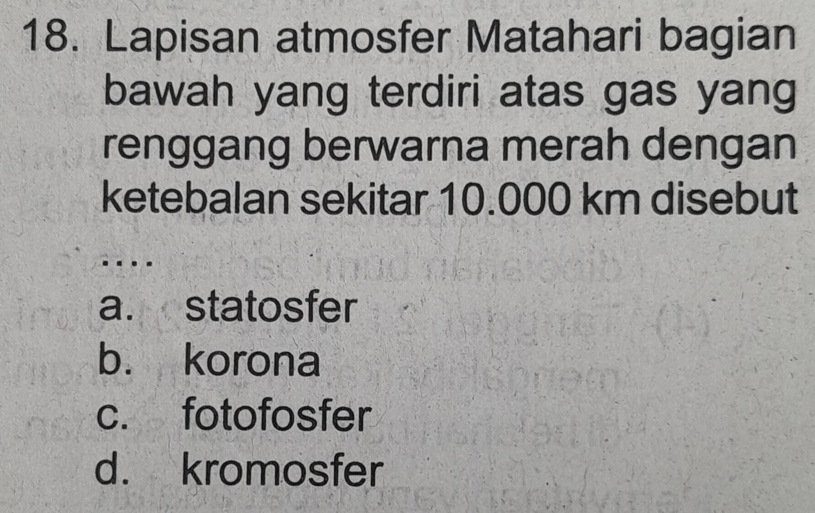 Lapisan atmosfer Matahari bagian
bawah yang terdiri atas gas yang
renggang berwarna merah dengan
ketebalan sekitar 10.000 km disebut
a. statosfer
b. korona
c. fotofosfer
d. kromosfer