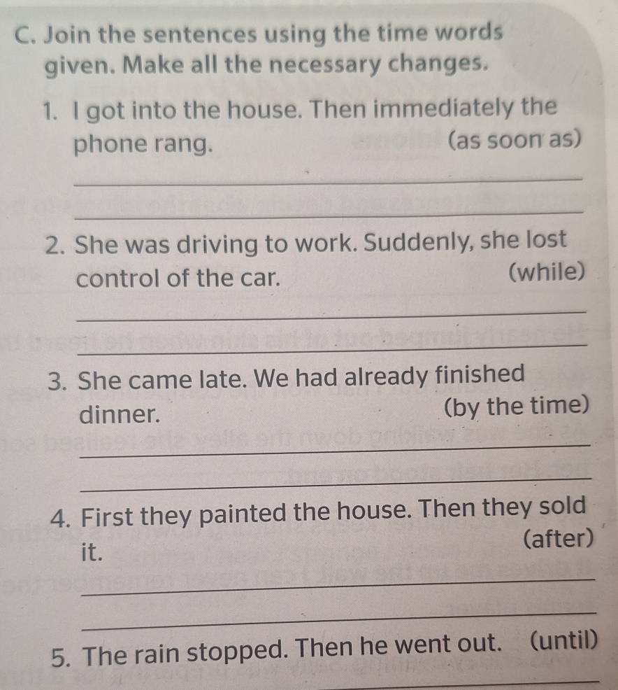 Join the sentences using the time words 
given. Make all the necessary changes. 
1. I got into the house. Then immediately the 
phone rang. (as soon as) 
_ 
_ 
2. She was driving to work. Suddenly, she lost 
control of the car. (while) 
_ 
_ 
3. She came late. We had already finished 
dinner. (by the time) 
_ 
_ 
4. First they painted the house. Then they sold 
it. (after) 
_ 
_ 
5. The rain stopped. Then he went out. (until) 
_