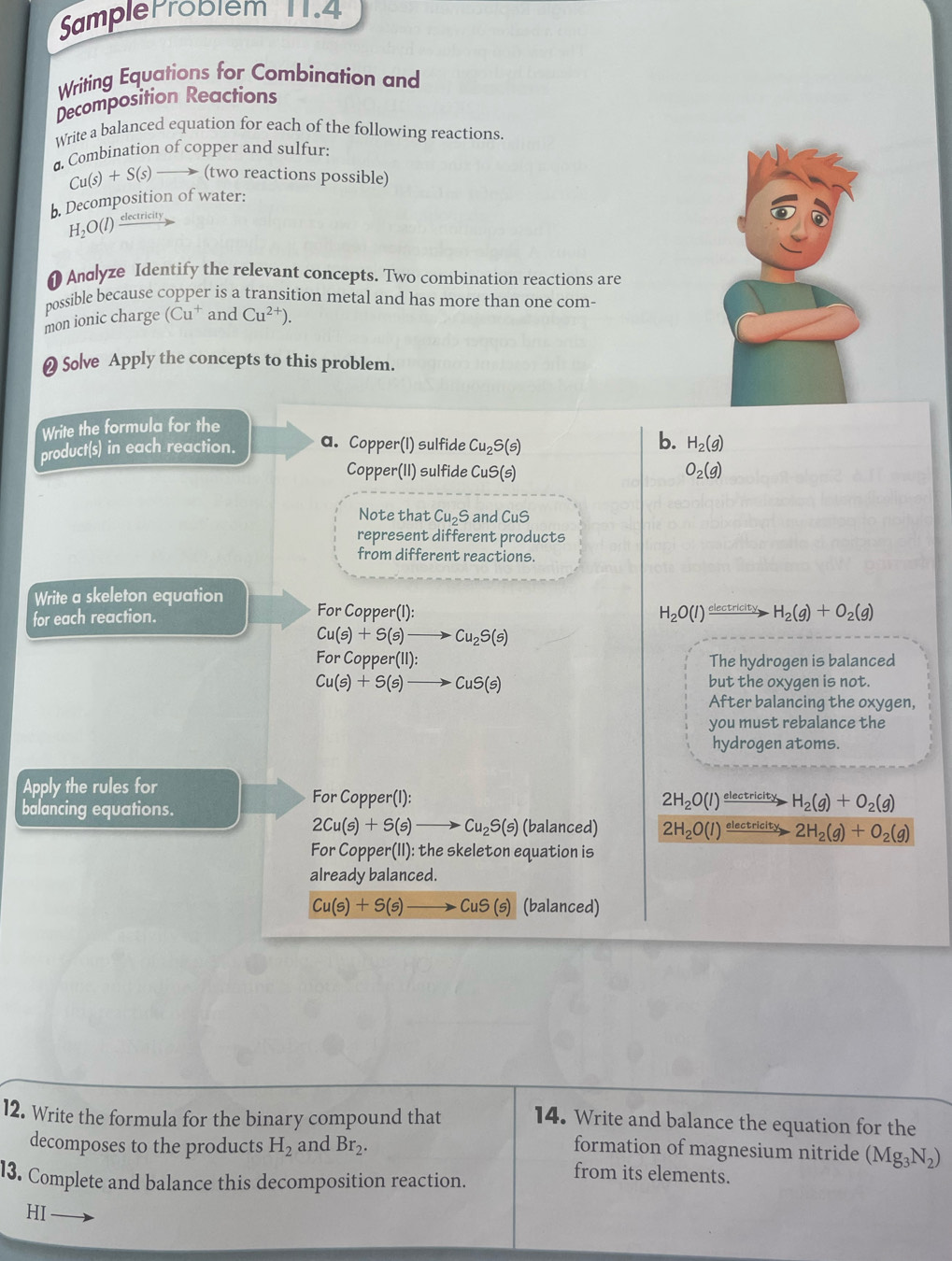 SampleP robiem 11.4
Writing Equations for Combination and
Decomposition Reactions
Write a balanced equation for each of the following reactions.
Combination of copper and sulfur:
Cu(s)+S(s)  (two reactions possible)
b. Decomposition of water:
H_2O(l) electricity
1  Andlyze Identify the relevant concepts. Two combination reactions are
possible because copper is a transition metal and has more than one com-
mon ionic charge (Cu† and Cu^(2+)).
❷ Solve Apply the concepts to this problem.
Write the formula for the
product(s) in each reaction. a. Copper(I) sulfide Cu_2S(s) b. H_2(g)
Copper(II) sulfide CuS(s a
O_2(g)
Note that Cu_2S and CuS
represent different products
from different reactions.
Write a skeleton equation For C
for each reaction. pper(1):
H_2O(l)xrightarrow electricityH_2(g)+O_2(g)
Cu(s)+S(s)to Cu_2S(s)
For Copp er(11): The hydrogen is balanced
Cu(s)+S(s)to CuS(s) but the oxygen is not.
After balancing the oxygen,
you must rebalance the
hydrogen atoms.
Apply the rules for
For Copper(I): 2H_2O(l)
balancing equations. electricity H_2(g)+O_2(g)
2Cu(s)+S(s)to Cu_2S(s) (balanced) 2H_2O(l) electricity 2H_2(g)+O_2(g)
For Copper(II): the skeleton equation is
already balanced.
Cu(s)+S(s) to CuS(s) (balanced)
12. Write the formula for the binary compound that 14. Write and balance the equation for the
decomposes to the products H_2 and Br_2. formation of magnesium nitride (Mg_3N_2)
13. Complete and balance this decomposition reaction.
from its elements.
HI