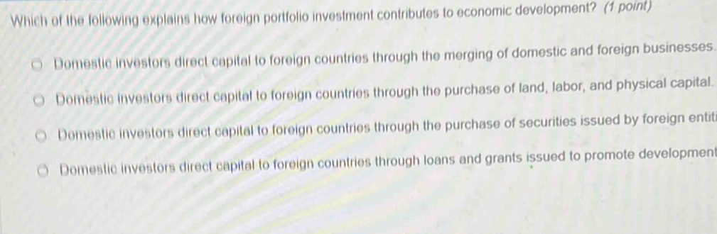 Which of the following explains how foreign portfolio investment contributes to economic development? (1 point)
Domestic investors direct capital to foreign countries through the merging of domestic and foreign businesses.
Domestic investors direct capital to foreign countries through the purchase of land, labor, and physical capital.
Domestic investors direct capital to foreign countries through the purchase of securities issued by foreign entit
Domestic investors direct capital to foreign countries through loans and grants issued to promote development