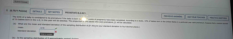 Submit Answe 
2. [0.75/1 Points) DETAILS MY NOTES PECKSTAT3 8.2.021. PREVIOUS ANSWèRS ASK YOUR TEACHER 
PRACTICE ANOTHER 
The birth of a baby is considered to be premature if the baby is born be! 7 weeks of pregnancy have been completed. According to a study, 10% of babies born in the United States in a particular year were premature. Suppose that a random sample 
of S9 bables born in the U.S. in this year will be selected. The proportion of the babies who were premature, β, will be calculated 
(a) What are the mean and standard deviation of the sampling distribution of β? (Round your standard deviation to four decimal places.) 
mean 0.10
standard deviation 
Enter a num 
b) Is the samolion distribution of A anemsimatsh earmaia caisi