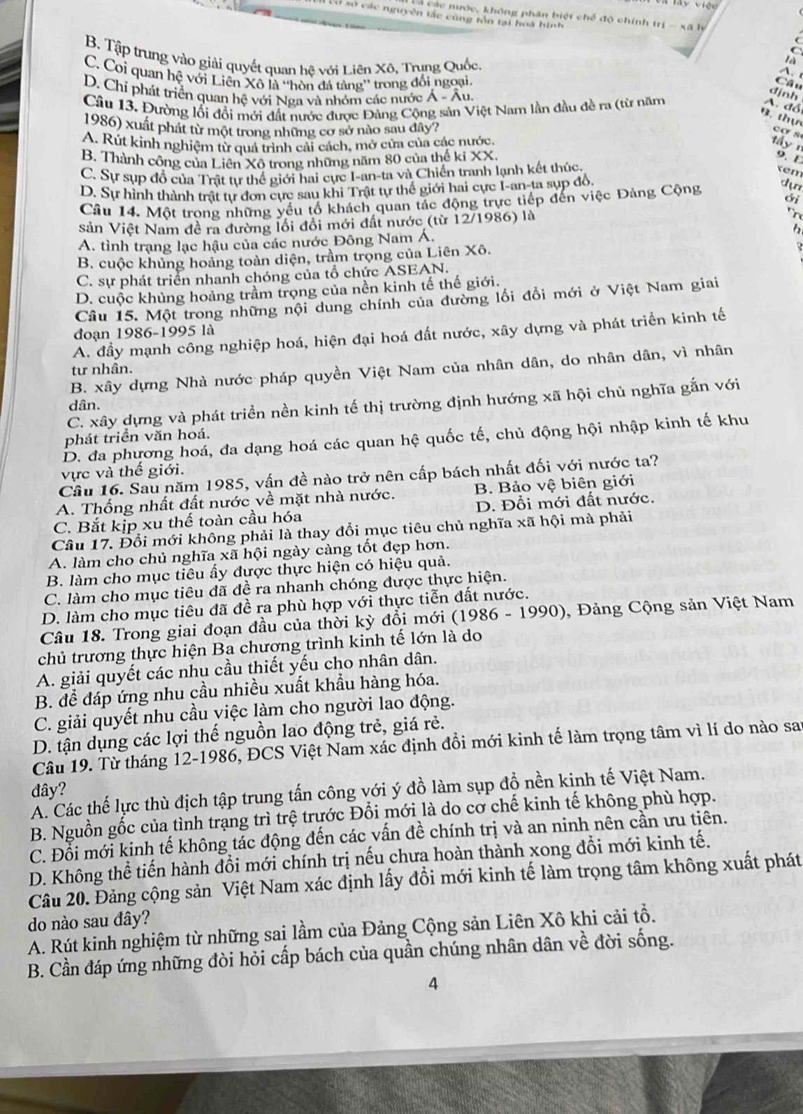 VViện
a các nước, không phân biệt chế độ chính trị - xã lý
V ào các nguyên tác cùng tồn tại hoà hình
(
B. Tập trung vào giải quyết quan hệ với Liên Xô, Trụng Quốc.
là
C. Coi quan hệ với Liên Xô là ''hòn đá tảng'' trong đối ngoại.
D. Chỉ phát triển quan hệ với Nga và nhóm các nước Á - Âu.
dịnh
Câu 13. Đường lối đổi mới đất nước được Đảng Cộng sản Việt Nam lần đầu đề ra (từ năm
A. đổ
B. thự
1986) xuất phát từ một trong những cơ sở nào sau đây?
cơ s
A. Rút kinh nghiệm từ quá trình cải cách, mở cửa của các nước.
y n 9. E
B. Thành công của Liên Xô trong những năm 80 của thế ki XX.
C. Sự sụp đổ của Trật tự thế giới hai cực I-an-ta và Chiến tranh lạnh kết thúc.
xem
D. Sự hình thành trật tự đơn cực sau khi Trật tự thế giới hai cực I-an-ta sụp đồ,
Cầu 14. Một trong những yếu tố khách quan tác động trực tiếp đến việc Đảng Cộng
dự
ới
sản Việt Nam đề ra đường lối đổi mới đất nước (từ 12/1986) là
h
A. tình trạng lạc hậu của các nước Đông Nam Á.
B. cuộc khủng hoảng toàn diện, trầm trọng của Liên Xô.
C. sự phát triển nhanh chóng của tổ chức ASEAN.
D. cuộc khủng hoảng trầm trọng của nền kinh tế thế giới.
Câu 15. Một trong những nội dung chính của đường lối đồi mới ở Việt Nam giai
đoạn 1986-1995 là
A. đầy mạnh công nghiệp hoá, hiện đại hoá đất nước, xây dựng và phát triển kinh tế
B. xây dựng Nhà nước pháp quyền Việt Nam của nhân dân, do nhân dân, vì nhân
tư nhân.
C. xây dựng và phát triển nền kinh tế thị trường định hướng xã hội chủ nghĩa gắn với
dân.
phát triển văn hoá.
D. đa phương hoá, đa dạng hoá các quan hệ quốc tế, chủ động hội nhập kinh tế khu
vực và thế giới.
Câu 16. Sau năm 1985, vấn đề nào trở nên cấp bách nhất đối với nước ta?
A. Thống nhất đất nước về mặt nhà nước. B. Bảo vệ biên giới
C. Bắt kịp xu thế toàn cầu hóa D. Đổi mới đất nước.
Câu 17. Đổi mới không phải là thay đổi mục tiêu chủ nghĩa xã hội mà phải
A. làm cho chủ nghĩa xã hội ngày càng tốt đẹp hơn.
B. làm cho mục tiêu ấy được thực hiện có hiệu quả.
C. làm cho mục tiêu đã đề ra nhanh chóng được thực hiện.
D. làm cho mục tiêu đã đề ra phù hợp với thực tiễn đất nước.
Câu 18. Trong giai đoạn đầu của thời kỳ đổi mới (1986 - 1990), Đảng Cộng sản Việt Nam
chủ trương thực hiện Ba chương trình kinh tế lớn là do
A. giải quyết các nhu cầu thiết yếu cho nhân dân.
B. để đáp ứng nhu cầu nhiều xuất khẩu hàng hóa.
C. giải quyết nhu cầu việc làm cho người lao động.
D. tận dụng các lợi thế nguồn lao động trẻ, giá rẻ.
Câu 19. Từ tháng 12-1986, ĐCS Việt Nam xác định đổi mới kinh tế làm trọng tâm vì lí do nào sau
đây?
A. Các thế lực thù địch tập trung tấn công với ý đồ làm sụp đồ nền kinh tế Việt Nam.
B. Nguồn gốc của tình trạng trì trệ trước Đổi mới là do cơ chế kinh tế không phù hợp.
C. Đỗi mới kinh tế không tác động đến các vấn đề chính trị và an ninh nên cần ưu tiên.
D. Không thể tiến hành đổi mới chính trị nếu chưa hoàn thành xong đổi mới kinh tế.
Câu 20. Đảng cộng sản Việt Nam xác định lấy đồi mới kinh tế làm trọng tâm không xuất phát
do nào sau đây?
A. Rút kinh nghiệm từ những sai lầm của Đảng Cộng sản Liên Xô khi cải tổ.
B. Cần đáp ứng những đòi hỏi cấp bách của quần chúng nhân dân về đời sống.
4