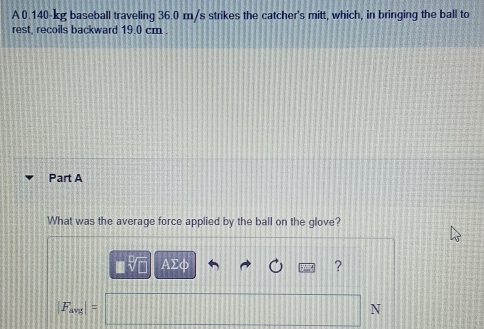 A0. 140-kg baseball traveling 36.0 m/s strikes the catcher's mitt, which, in bringing the ball to 
rest, recoils backward 19.0 cm. 
Part A 
What was the average force applied by the ball on the glove? 
AΣφ ?
F_avg|=
N