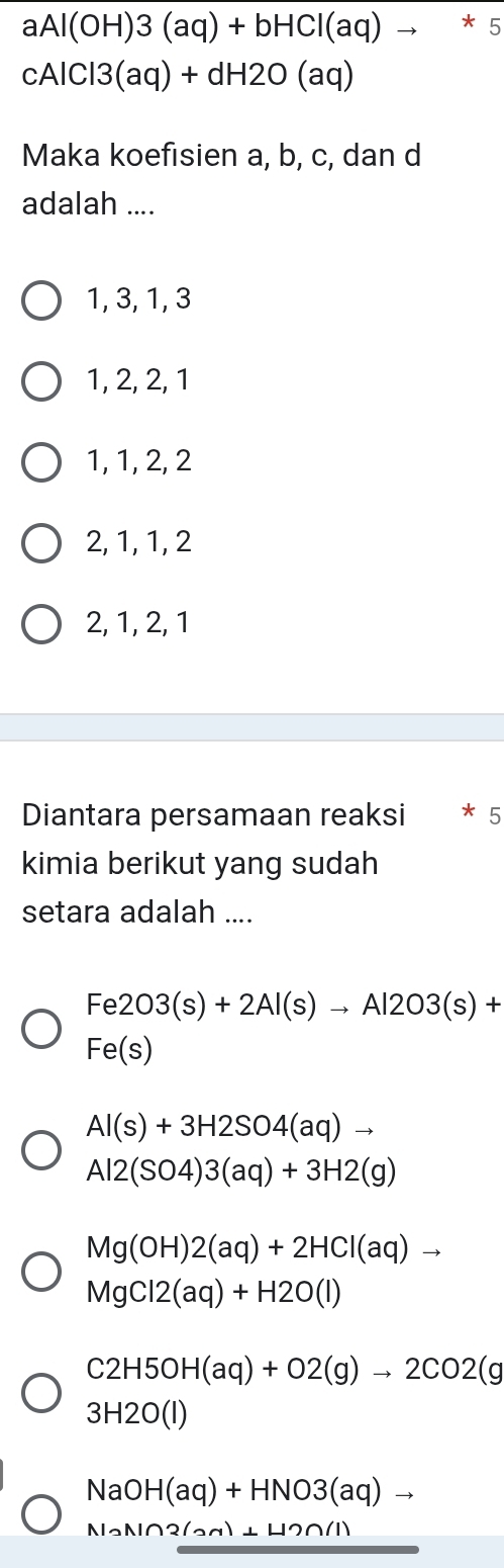 aAl(OH)3(aq)+bHCl(aq)to *5
cAlCl3(aq)+dH2O(aq)
Maka koefisien a, b, c, dan d
adalah ....
1, 3, 1, 3
1, 2, 2, 1
1, 1, 2, 2
2, 1, 1, 2
2, 1, 2, 1
Diantara persamaan reaksi * 5
kimia berikut yang sudah
setara adalah ....
Fe2O3(s)+2Al(s)to Al2O3(s)+
Fe(s)
Al(s)+3H2SO4(aq)to
Al2(SO4)3(aq)+3H2(g)
Mg(OH)2(aq)+2HCl(aq)to
MgCl2(aq)+H2O(l)
C2H5OH(aq)+O2(g)to 2CO2(g
3H2O(l)
NaOH(aq)+HNO3(aq)to
NaN∩ 2(an)⊥ H2∩ (1)