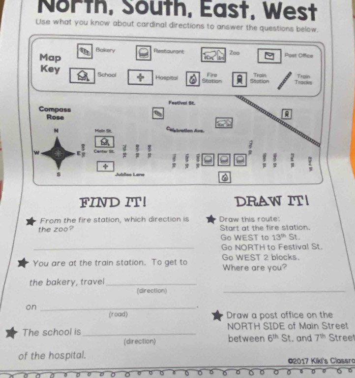 North, South, East, West 
Use what you know about cardinal directions to answer the questions below. 
FIN 
From the fire station, which direction is Draw this route: 
the zoo? Start at the fire station. 
Go WEST to 13^(th) St. 
_Go NORTH to Festival St. 
You are at the train station. To get to Go WEST 2 blocks. 
Where are you? 
the bakery, travel_ 
(direction) 
_ 
on_ 
(road) Draw a post office on the 
NORTH SIDE of Main Street 
The school is between 6^(th) St. and 7^(th) Stree 
(direction) 
of the hospital. 
*2017 Kiki's Classro 
6 
0 。 6 U