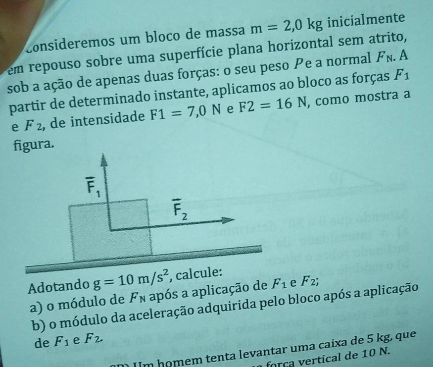 consideremos um bloco de massa m=2, 0kg inicialmente 
em repouso sobre uma superfície plana horizontal sem atrito, A 
sob a ação de apenas duas forças: o seu peso Pe a normal F_N. 
partir de determinado instante, aplicamos ao bloco as forças F_1
e F_2 , de intensidade F1=7,0N e F2=16N , como mostra a 
figura.
overline F_1
overline F_2
Adotando g=10m/s^2 , calcule: 
a) o módulo de F_N após a aplicação de F_1 e F_2; 
b) o módulo da aceleração adquirida pelo bloco após a aplicação 
de F_1 e F_2. 
0 Um homem tenta levantar uma caixa de 5 kg, que 
força vertical de 10 N.