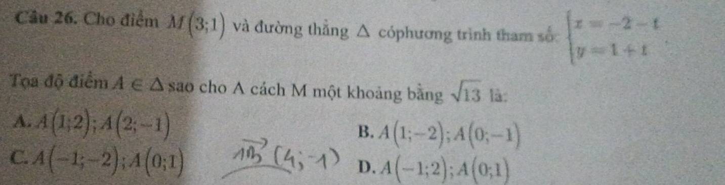 Cầu 26. Cho điểm M(3;1) và đường thẳng △ cóphương trình tham số: beginarrayl x=-2-t y=1+tendarray.
Tọa độ điểm A∈ △ sao cho A cách M một khoảng bằng sqrt(13) là:
A. A(1,2); A(2;-1)
B. A(1;-2); A(0;-1)
C. A(-1;-2); A(0;1)
D. A(-1;2); A(0;1)