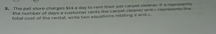 The pet store charges $14 a day to rent their pet carpet cleaner. If a represents 
the number of days a customer rents the carpet cleaner and a represents the 
total cost of the rental, write two equations relating a and c.