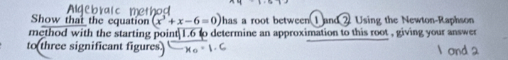 Show that the equation (x^3+x-6=0) has a root between 1 and 2 Using the Newton-Raphson 
method with the starting point| 1.6 to determine an approximation to this root , giving your answer 
to three significant figures