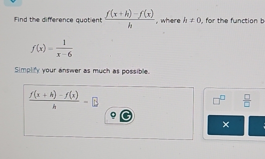 Find the difference quotient  (f(x+h)-f(x))/h  , where h!= 0 , for the function b
f(x)= 1/x-6 
Simplify your answer as much as possible.
 (f(x+h)-f(x))/h =...
□^(□)  □ /□   
×