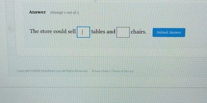 Answer Attempt 1 out of 2 
The store could sell □ tables and □ chairs. Submit Answer 
Cepyright 02024 DeltaMath.com All Rights Reserved. Privacy Policy J Terms of Service