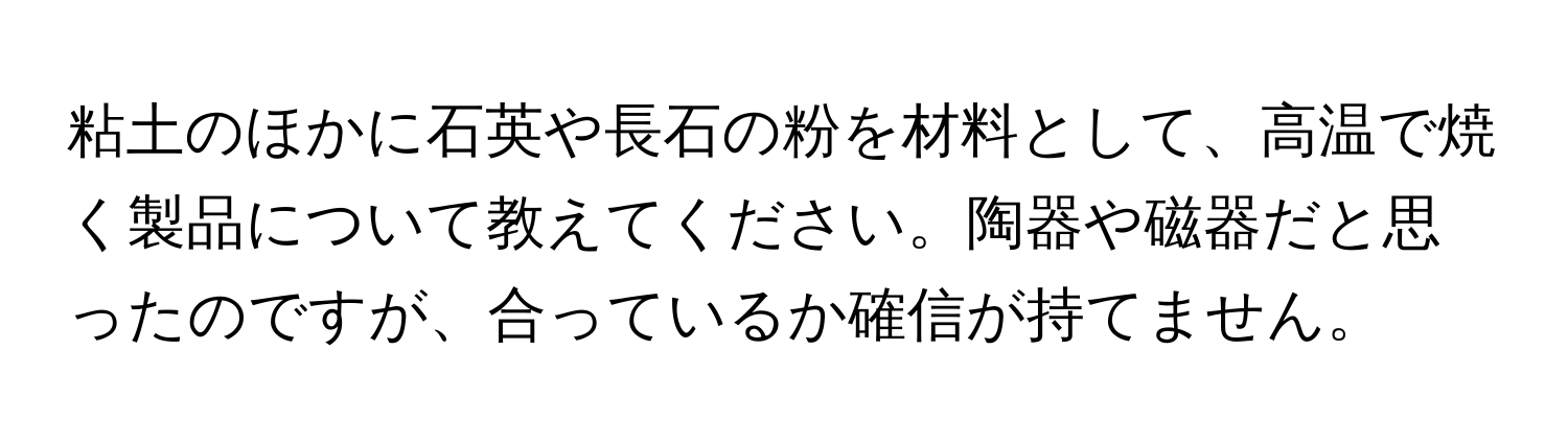 粘土のほかに石英や長石の粉を材料として、高温で焼く製品について教えてください。陶器や磁器だと思ったのですが、合っているか確信が持てません。