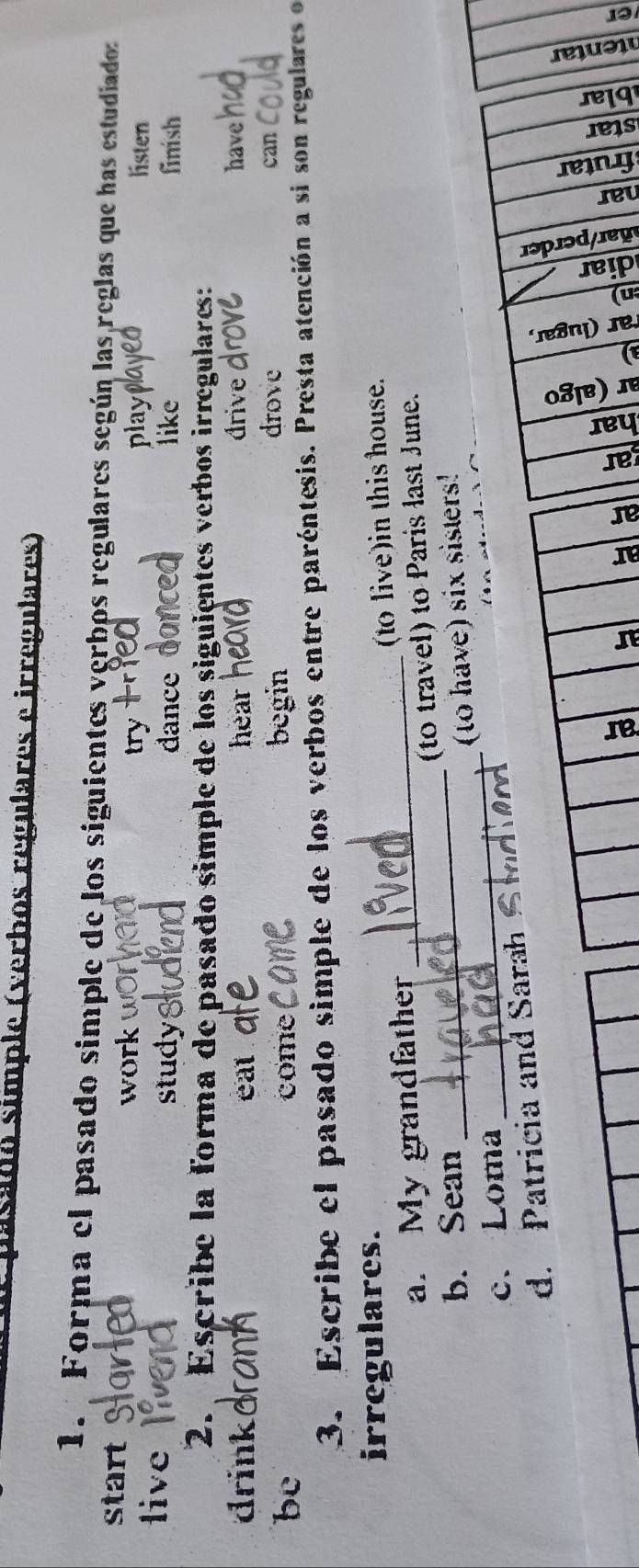 pasado simple (verbos regulares e irregulares) 
1. Forma el pasado simple de los siguientes verbos regulares según las reglas que has estudiados 
start 
work try play listen 
live study like finish 
dance 
2. Escribe la forma de pasado simple de los siguientes verbos irregulares: 
drink eat . hear drive 
have 
be come begin 
drove can 
3. Escribe el pasado simple de los verbos entre paréntesis. Presta atención a si son regulares o 
irregulares. 
a. My grandfather _to live) in this house. 
b. Sean _to travel) to Paris last June. 
c. Loma _(to have) six sisters! 
d. Patricia and Sarah 

a a 
3 E