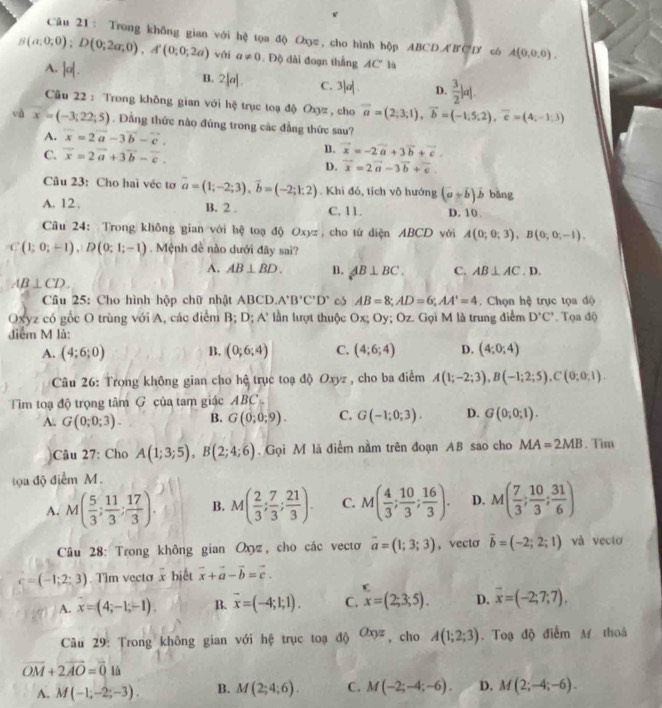 Trong không gian với hệ tọa độ Oxyz, cho hình hộp ABCD ABCD cô A(0,0,0),
B(a,0;0);D(0;2a;0),A'(0;0;2a) vái a!= 0.  Độ đài đoạn thắng AC° là
A.
B. 2|( C. 3 lad D.  3/2 |a|.
Cu 22 : Trong không gian với hệ trục toạ độ Oxyz , cho vector a=(2;3;1),vector b=(-1;5;2),vector c=(4;-1;3)
và x=(-3;22;5). Dầng thức nào đủng trong các đẳng thức sau?
A. vector x=2vector a-3vector b-vector c.
C. vector x=2vector a+3vector b-vector c.
B. vector x=-2vector a+3vector b+vector c.
D. vector x=2vector a-3vector b+vector c.
Câu 23: Cho hai véc tơ vector a=(1;-2;3),vector b=(-2;1;2). Khi đó, tích vô hướng (a+b)hat b bāng
A. 12 . B. 2. C. 11. D. 10 
Câu 24: Trong không gian với hệ toạ độ Oxyz, cho tứ diện ABCD với A(0;0;3),B(0;0;-1).
C(1;0;-1),D(0;1;-1). Mệnh đề nào dưới đây sai?
A. AB⊥ BD. B. AB⊥ BC. C. AB⊥ AC. D.
AB⊥ CD.
Câu 25: Cho hình hộp chữ nhật ABCD. A'B'C'D' có AB=8;AD=6;AA'=4 Chọn hệ trục tọa độ
Oxyz có gốc O trùng với A, các điểm B; D; A 1 * lần lượt thuộc Ox; Oy; Oz. Gọi M là trung điểm D'C'. Tọa độ
điểm M là:
A. (4;6;0) B. (0;6;4) C. (4;6;4) D. (4;0;4)
Câu 26: Trong không gian cho hệ trục toạ độ Oxyz , cho ba điểm A(1;-2;3),B(-1;2;5),C(0;0;1).
Tim toạ độ trọng tâm G của tam giác ABC .
A. G(0;0;3). B. G(0;0;9). C. G(-1;0;3). D. G(0;0;1).
)Câu 27: Cho A(1;3;5),B(2;4;6). Gọi M là điểm nằm trên đoạn AB sao cho MA=2MB. Tim
toa độ điểm M.
A. M( 5/3 ; 11/3 ; 17/3 ). B. M( 2/3 ; 7/3 ; 21/3 ). C. M( 4/3 ; 10/3 ; 16/3 ). D. M( 7/3 ; 10/3 ; 31/6 )
Câu 28: Trong không gian Oxz, cho các vectơ overline a=(1;3;3) ,vecto vector b=(-2;2;1) và vecto
c=(-1;2;3) Tìm vecta x biết vector x+vector a-vector b=vector c.
A. x=(4;-1;-1). B. overline x=(-4;1;1). C. x=(2;3;5). D. overline x=(-2;7;7).
Câu 29: Trong không gian với hệ trục toạ độ Oxyz , cho A(1;2;3). Toạ độ điểm M thoà
vector OM+2vector AO=vector 0 là
A. M(-1;-2;-3). B. M(2;4;6). C. M(-2;-4;-6). D. M(2;-4;-6).