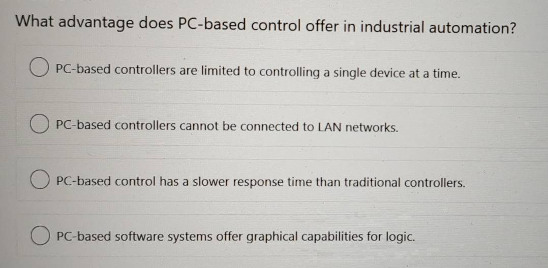 What advantage does PC-based control offer in industrial automation?
PC-based controllers are limited to controlling a single device at a time.
PC-based controllers cannot be connected to LAN networks.
PC-based control has a slower response time than traditional controllers.
PC-based software systems offer graphical capabilities for logic.